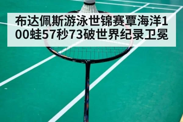 布达佩斯游泳世锦赛覃海洋100蛙57秒73破世界纪录卫冕