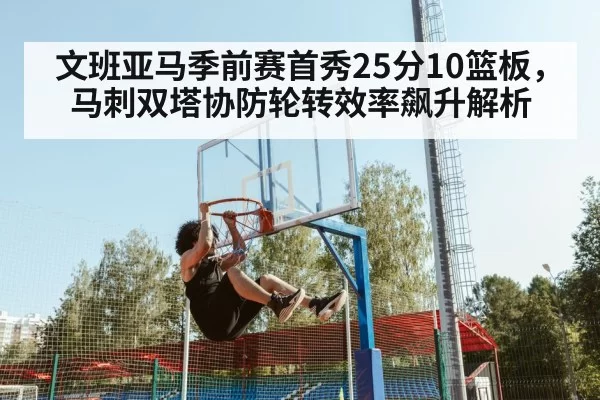 文班亚马季前赛首秀25分10篮板，马刺双塔协防轮转效率飙升解析