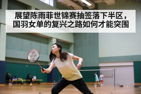 展望陈雨菲世锦赛抽签落下半区，国羽女单的复兴之路如何才能突围