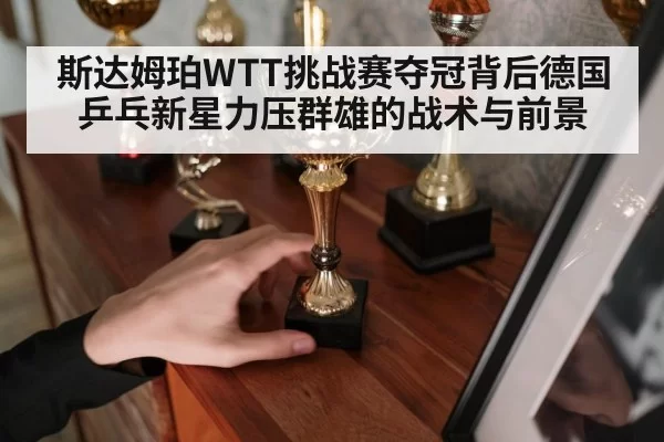 斯达姆珀WTT挑战赛夺冠背后德国乒乓新星力压群雄的战术与前景